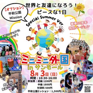 【8/3（日）】 ★オプションで【平和公園ミッション】あり‼
「ミニミニ外国のスタンアミーゴ共和国～Special Summer Ver.～」
 
ミニミニ外国体験イベント🌈
ミニミニ外国は、まるで海外に行ったみたいなワクワク体験を
身軽に気軽に楽しめる場所です。
「伝わった！」「わかった！」の喜びと
世界とつながる自信を育てていきます。
 
今回はSpecial Summer Version!
いつものミニミニ外国とはちょっと変わった、いろんな国々のことをいつもより深くたくさん知っていこう！！

今年は被爆80周年を記念して
オプションの【平和公園ミッション】もご用意!!
外国人と平和公園スポットを回りながら、ミッションにチャレンジ✨
当日ミニミニ外国体験イベントへ参加されたかたは、500円オフでお得にチャレンジできます🤩

もちろん、オプションミッションのみの参加も大歓迎★
人数制限がありますので、お早めにお申し込みください♪

【こんな方におすすめ】
🌊英会話教室に行くかどうか迷っている
🌊おうち英語をやってるけど、本当に話せるのかな
🌊テストはできても実践が苦手
🌊外国の人と友達になって国際感覚を身に付けたい
 
イベントの詳しい内容は、SNS等でイベントお知らせと一緒に
記載することがありますので、是非チェックしてみて下さい😊
また今回も【中高生限定枠】をご用意🌟
通常のパスポートやミッションとは少し違った
よりリアルに近づけたミニミニ外国を楽しめます♪
 
 
【日時】 2025年8月3日（日）
10：30～15：00（14：00受付終了）
中高生限定枠　14:00～14:30
 
【場所】
サンモール５F（広島市中区紙屋町2-2-18 5F）
 
【参加費】
初級：1,200円（英語はほとんどしゃべれない。簡単な挨拶や単語程度。）
中級：1,800円（簡単な自己紹介や会話はできる。英語を習っている。）
中高生：2,000円（14:00～14:30）
付き添い入場料500円 ※付添いで2歳以下の方は無料です
※２歳程度からイベントを楽しんでいただけます。
※小学生未満については保護者同伴をお願いします。

🌟オプション🌟
◆平和公園ミッション：2,000円/人（オプションのみの方の価格）
※当日ミニミニ外国体験イベントへ参加された方は
1,500円/人でご参加いただけます。
 
【時間】
12:00～12:45 / 13:00～13:45 / 14:00～14:45
【場所】
平和公園周辺
★集合場所：サンモール5F スタンハウス前
※現地解散（場所未定）
【対象】
小学生～大人
★付添はご用意しておりませんので、大人の方もご一緒の場合は参加費が必須となります。（お子さまがサンモールイベントへ参加されている場合は大人の方も1,500円で体験できます。）
是非大人の方も一緒にチャレンジしてみてください♪【定員】
各グループ ５名

 
【ご予約締切日】8月2日（土）21:00
 
【体験の流れ】
今回のミニミニ外国では
このような『外国の街体験』をしていただきます。
予習英語▷▷入国管理▷
ホテル▷▷銀行▷ゲーム▷ミッション▷銀行▷
スイーツショップ▷写真撮影▷出国
〈　ミニミニ外国とは？　〉
◆海外に行かなくても、外国の街が体験できるイベント◆
それがミニミニ外国！！
虹のアーチをくぐると、そこは小さな外国の街🌈
本物の外国人のいるミニミニ外国へ入国✨
ホテルにチェックインやミッションをクリアして、コインをゲット✨
外国紙幣へ両替してゲームやお買い物をしよう！🍭
英語が話せなくても楽しめる♪
この機会に是非！ミニミニ外国へお越しください💗
英語が苦手だけど自信がない…
そんな方こそ是非この機会にご参加ください😊
英語が分からなくても優しい外国人がたくさんいるから安心😋❤
混雑する可能性もございますので、なるべくご予約の上ご来場ください😊
お気軽にご参加お待ちしてます🤍
 
ミニミニ外国では
いっぱい間違えて
いっぱいやり直して
いっぱい学ぶ
それを大事にしています。
授業で習った英語が通じた！
くもんで習った英語が使えた！
スカイプ英会話の成果があった！
そんな声を多く聞きます。
勉強したことと体験が結びついて
自分のものになっていく感動的な瞬間です。
できるだけ予約してお越し下さいませ。
当日飛び入りも大丈夫です🙆‍♀️
所用時間40分～1時間程度
将来子供達が
国際社会の中で生きていくのに困らないよう
ミニミニ外国は精一杯のサポートをしていきます。

#ミニミニ外国 #サンモール #子ども英語 #平和公園 #外国の街