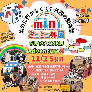 サンモールイベント開催！！🌟
【11/2（日）】
「ミニミニ外国のSUGOROKU Adventure🎲」
 
ミニミニ外国体験イベント🌈
ミニミニ外国は、まるで海外に行ったみたいなワクワク体験を
身軽に気軽に楽しめる場所です。
「伝わった！」「わかった！」の喜びと
世界とつながる自信を育てていきます。　

そんな外国の街が、SUGOROKUになって登場‼️
マスに飛び込んで、人間SUGOROKUをしながら外国の街を体験しよう🌟
 
【SUGOROKU Adventureの流れ】
スゴロクになった外国の街をサイコロ🎲をふって、出た数マスを進みながら進んでいき
止まったマスの様々なミッションやゲームをクリアしていきます♪
最後はスイーツショップでお買い物！
外国人と写真を撮って出国です‼️
イミグレーションやホテル、Bankなどもマスの中に含まれています！

いつもとは少し違ったミニミニ外国を体験できるチャンス✨
 
【こんな方におすすめ】
✅楽しく英語を身に付けたい
✅英会話教室に行くかどうか迷っている
✅おうち英語をやってるけど、本当に話せるのかな
✅テストはできても実践が苦手
✅外国の人と友達になって国際感覚を身に付けたい
✅アウトプットの場を探している

ミッションやゲームで、7か国の外国人と友達になれるかも！💖

また今回も【中高生限定枠】をご用意🌟
通常のパスポートやミッションとは少し違った
よりリアルに近づけたミニミニ外国を楽しめます♪
 
 
【日時】 2025年11月2日（日）
10：30～15：00（14：00受付終了）
中高生限定枠　14:00～14:30
 
【場所】
サンモール５F（広島市中区紙屋町2-2-18 5F）
受付：スタンハウス前
 
【参加費】
初級：1,200円
中級：1,800円
中高生：2,000円（14:00～14:30）
付き添い入場料500円
※付添いで2歳以下の方は無料です
※３歳程度からイベントを楽しんでいただけます。
※小学生未満については保護者同伴をお願いします。
 
【ご予約締切日】11月1日（土）21:00
当日飛び入り参加大歓迎☆
 
【体験の流れ】
今回のミニミニ外国では
このような『外国の街体験』をSUGOROKUをしながら体験できます。
予習英語▷▷入国管理▷
ホテル▷▷銀行▷ゲーム▷ミッション▷銀行▷
スイーツショップ▷写真撮影▷出国

〈　ミニミニ外国とは？　〉
◆海外に行かなくても、外国の街が体験できるイベント◆
それがミニミニ外国！！
虹のアーチをくぐると、そこは小さな外国の街🌈
本物の外国人のいるミニミニ外国へ入国✨
ホテルにチェックインやミッションをクリアして、コインをゲット✨
外国紙幣へ両替してゲームやお買い物をしよう！🍭
英語が話せなくても楽しめる♪
この機会に是非！ミニミニ外国へお越しください💗
英語が苦手だけど自信がない…
そんな方こそ是非この機会にご参加ください😊
英語が分からなくても優しい外国人がたくさんいるから安心😋❤
混雑する可能性もございますので、なるべくご予約の上ご来場ください😊
お気軽にご参加お待ちしてます🤍
 
ミニミニ外国では
いっぱい間違えて
いっぱいやり直して
いっぱい学ぶ
それを大事にしています。
授業で習った英語が通じた！
くもんで習った英語が使えた！
スカイプ英会話の成果があった！
そんな声を多く聞きます。
勉強したことと体験が結びついて
自分のものになっていく感動的な瞬間です。
できるだけ予約してお越し下さいませ。
当日飛び入りも大丈夫です🙆‍♀️
所用時間40分～1時間程度
将来子供達が
国際社会の中で生きていくのに困らないよう
ミニミニ外国は精一杯のサポートをしていきます。

#ミニミニ外国 #人間スゴロク #外国の街 #子供英語 #英語イベント