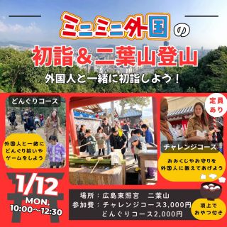 【新春 初イベント！】1/12 ミニミニ外国の初詣＆二葉山登山～外国人と一緒に歩こう～🎍
 
新春最初のイベントは、新年らしく初詣！🎍
ご好評につき今年も開催‼️
今年はコースを二つご用意😝

🔴どんぐりコース
小さいお子さま向け★
外国人と一緒に楽しく初詣をして
二葉山へ登りながらどんぐり拾いや、ゲームをしよう！♬
山登り初心者や子どもでも登れるので安心😉
頂上で暖かい飲み物とちょっとしたお菓子をご用意🤩
飲み物の注文も英語でチャレンジしてみよう✨
【コース内容】金光稲荷神社→東照宮お参り→二葉山登山→奥宮で写真撮影→どんぐり拾い→頂上（軽食、ゲーム）→下山
 
🟡チャレンジコース（定員あり）
外国人と一緒に初詣をしよう🌟
神社のしきたり、鳥居のくぐり方、お守りなどを外国人に説明してみよう⛩
おみくじの結果もみんなに伝えることが出来るかな？
そのあとは二葉山へ登山！🏔
山登り初心者や子どもでも登れますので、みんなで挑戦しよう！
外国人とゆっくりおしゃべりできるチャンス！
頂上ではあたたかい飲み物とちょっとしたお菓子をご準備しております🍩☕
みんなで二葉山の景色を眺めながら、新年を迎えた喜びに思いをはせましょう！
【コース内容】金光稲荷神社→東照宮お参り（外国人に境内を案内しよう）→二葉山登山→奥宮で写真撮影→頂上（軽食）→下山
 
【日時】2026年1月12日(月)
10：00～12：30

【集合場所】金光稲荷神社（広島東照宮北出口より道を挟んだ北側）
広島市東区二葉の里２丁目１−１８

【対象】
🔴どんぐりコース：子供（2歳頃～）
🟡チャレンジコース：神社での英語にチャレンジしてみたい子供、大人

【参加費】
※小学2年生から子供一人での参加可能
※2歳以下無料
※子供の付添の場合でも大人料金必要
🔴どんぐりコース
付添大人　2,000円
子供　2,000円
🟡チャレンジコース（定員あり）
大人　3,000円
子供　3,000円
 
 
【雨天の場合】
雨天の場合は中止となります。
中止の場合のお知らせは前日の〈1/11 12:00〉までにお知らせいたします。
【キャンセルポリシー】
当日（1/12 0:00～）キャンセルの場合、キャンセル料（全額）が発生いたします。
予めご了承ください。
 
✅クーポンチケットとは
▶▷▶1,000円分の割引券としてご利用いただけるお得なチケットです。
12枚つづりで12,000円分のところ10,000円でご購入いただけます。
（1,000円分クーポン12枚セット）
⚠️各イベントにつきご使用は、一家族３枚までです。
◎ご家族や友達と共有して使うとお得です。
◎プレゼントにも最適です。
※使用期限一年（チケット裏面に記載）換金は出来ません・お釣りも不可です。
★ご購入希望の方は、下記フォームから別途お申込みください。
 【　https://forms.gle/AxX8WgbzAxZNwNtbA　】
 
 
★キャンセル・お問い合わせはこちら
電話：082-299-3540
公式LINE：登録はこちらから→《　https://lin.ee/bU3Jg1m　》
メール：info@miniminifh.com

#ミニミニ外国 #初詣 #子供英語